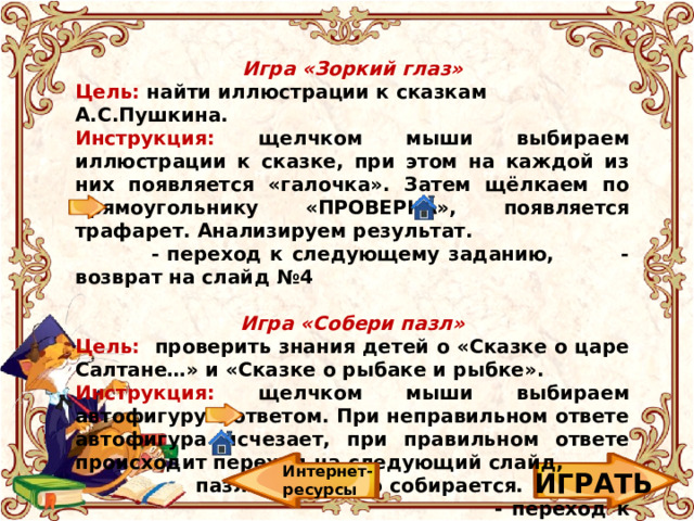 Игра «Зоркий глаз» Цель: найти иллюстрации к сказкам А.С.Пушкина. Инструкция: щелчком мыши выбираем иллюстрации к сказке, при этом на каждой из них появляется «галочка». Затем щёлкаем по прямоугольнику «ПРОВЕРКА», появляется трафарет. Анализируем результат.  - переход к следующему заданию, - возврат на слайд №4  Игра «Собери пазл» Цель: проверить знания детей о «Сказке о царе Салтане…» и «Сказке о рыбаке и рыбке». Инструкция: щелчком мыши выбираем автофигуру с ответом. При неправильном ответе автофигура исчезает, при правильном ответе происходит переход на следующий слайд,  пазл постепенно собирается.  - переход к следующему заданию,  - возврат на слайд №4   Интернет-ресурсы ИГРАТЬ 