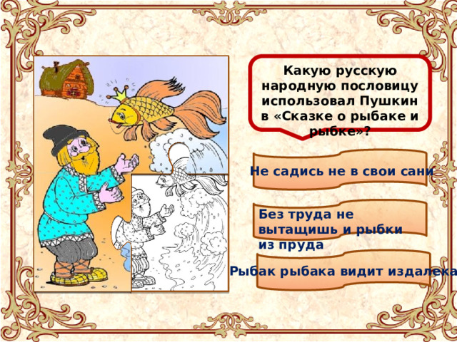  Какую русскую народную пословицу использовал Пушкин в «Сказке о рыбаке и рыбке»? Не садись не в свои сани Без труда не вытащишь и рыбки из пруда Рыбак рыбака видит издалека 