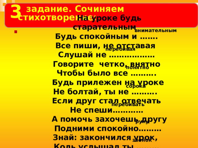  3     На уроке будь старательным Будь спокойным и ……. Все пиши, не отставая Слушай не ……………… Говорите четко, внятно Чтобы было все ……….  Будь прилежен на уроке Не болтай, ты не ………. Если друг стал отвечать Не спеши…………  А помочь захочешь другу  Подними спокойно……… Знай: закончился урок, Коль услышал ты ………   задание.  Сочиняем стихотворение:  . внимательным перебивая понятно сорока перебивать руку звонок 