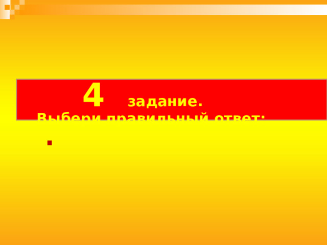   4 задание.   Выбери правильный ответ:   . 