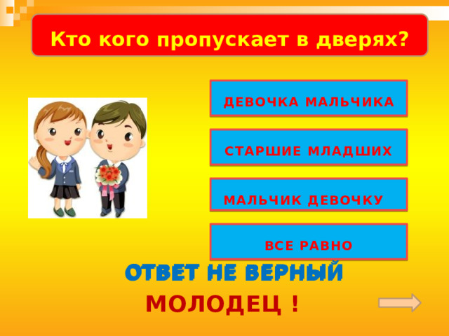   Кто кого пропускает в дверях?    ДЕВОЧКА МАЛЬЧИКА  СТАРШИЕ МЛАДШИХ  МАЛЬЧИК ДЕВОЧКУ  Обратить внимание детей на слово «ПОСЛУШАЙ»! «Музыкальная» загадка звучит по «щелчку».  ВСЕ РАВНО ОТВЕТ НЕ ВЕРНЫЙ ОТВЕТ НЕ ВЕРНЫЙ ОТВЕТ НЕ ВЕРНЫЙ МОЛОДЕЦ !  