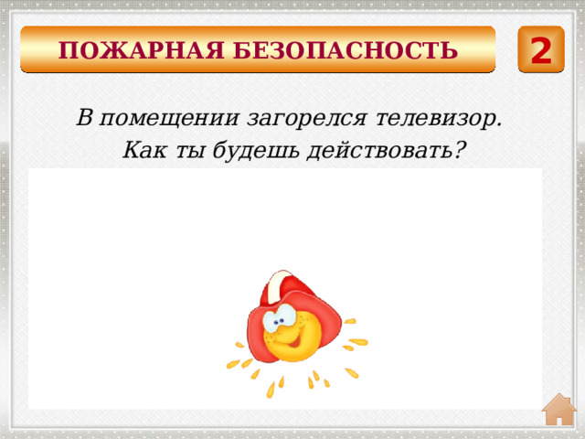 ПОЖАРНАЯ БЕЗОПАСНОСТЬ 2 В помещении загорелся телевизор. Как ты будешь действовать?  Накрыть горящий предмет плотной тканью и немедленно выйти из помещения. 