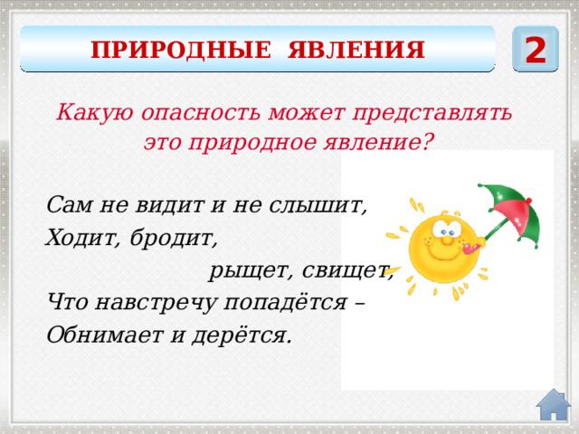 ПРИРОДНЫЕ ЯВЛЕНИЯ 2 Какую опасность может представлять это природное явление? Сам не видит и не слышит, Ходит, бродит,  рыщет, свищет, Что навстречу попадётся – Обнимает и дерётся. ветер 