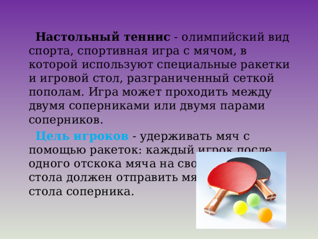  Настольный теннис  - олимпийский вид спорта, спортивная игра с мячом, в которой используют специальные ракетки и игровой стол, разграниченный сеткой пополам. Игра может проходить между двумя соперниками или двумя парами соперников.   Цель игроков  - удерживать мяч с помощью ракеток: каждый игрок после одного отскока мяча на своей половине стола должен отправить мяч на половину стола соперника.  