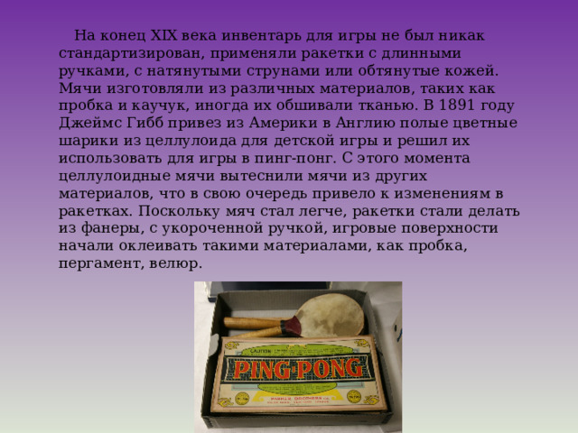  На конец XIX века инвентарь для игры не был никак стандартизирован, применяли ракетки с длинными ручками, с натянутыми струнами или обтянутые кожей. Мячи изготовляли из различных материалов, таких как пробка и каучук, иногда их обшивали тканью. В 1891 году Джеймс Гибб привез из Америки в Англию полые цветные шарики из целлулоида для детской игры и решил их использовать для игры в пинг-понг. С этого момента целлулоидные мячи вытеснили мячи из других материалов, что в свою очередь привело к изменениям в ракетках. Поскольку мяч стал легче, ракетки стали делать из фанеры, с укороченной ручкой, игровые поверхности начали оклеивать такими материалами, как пробка, пергамент, велюр. 