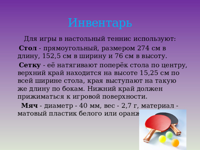 Инвентарь Для игры в настольный теннис используют:  Стол  - прямоугольный, размером 274 см в длину, 152,5 см в ширину и 76 см в высоту.  Сетку  - её натягивают поперёк стола по центру, верхний край находится на высоте 15,25 см по всей ширине стола, края выступают на такую же длину по бокам. Нижний край должен прижиматься к игровой поверхности.  Мяч  - диаметр - 40 мм, вес - 2,7 г, материал - матовый пластик белого или оранжевого цвета. 