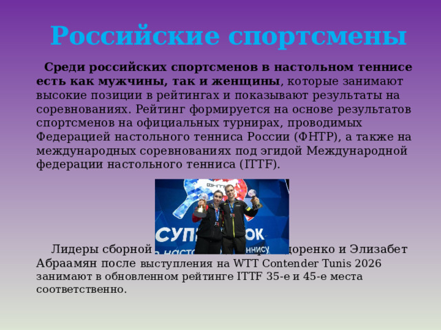Российские спортсмены  Среди российских спортсменов в настольном теннисе есть как мужчины, так и женщины , которые занимают высокие позиции в рейтингах и показывают результаты на соревнованиях. Рейтинг формируется на основе результатов спортсменов на официальных турнирах, проводимых Федерацией настольного тенниса России (ФНТР), а также на международных соревнованиях под эгидой Международной федерации настольного тенниса (ITTF).  Лидеры сборной России Владимир Сидоренко и Элизабет Абраамян после выступления на WTT Contender Tunis 2026 занимают в обновленном рейтинге ITTF 35-е и 45-е места соответственно. 