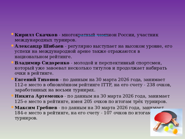                   Российские спортсмены-мужчины, которые стабильно занимают высокие позиции в рейтинге ФНТР на 1 апреля 2026 года:   Кирилл Скачков  - многократный чемпион России, участник международных турниров. Александр Шибаев  - регулярно выступает на высоком уровне, его успехи на международной арене также отражаются в национальном рейтинге. Владимир Сидоренко  - молодой и перспективный спортсмен, который уже завоевал несколько титулов и продолжает набирать очки в рейтинге. Евгений Тихонов  - по данным на 30 марта 2026 года, занимает 112-е место в обновлённом рейтинге ITTF, на его счету - 238 очков, заработанных на восьми турнирах. Никита Артеменко  - по данным на 30 марта 2026 года, занимает 125-е место в рейтинге, имея 205 очков по итогам трёх турниров. Максим Гребнев  - по данным на 30 марта 2026 года, занимает 184-е место в рейтинге, на его счету - 107 очков по итогам семи турниров. 