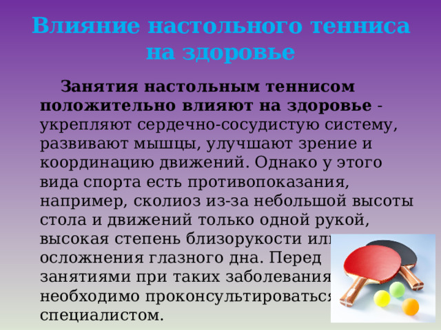 Влияние настольного тенниса на здоровье  Занятия настольным теннисом положительно влияют на здоровье  - укрепляют сердечно-сосудистую систему, развивают мышцы, улучшают зрение и координацию движений. Однако у этого вида спорта есть противопоказания, например, сколиоз из-за небольшой высоты стола и движений только одной рукой, высокая степень близорукости или осложнения глазного дна. Перед занятиями при таких заболеваниях необходимо проконсультироваться со специалистом.     