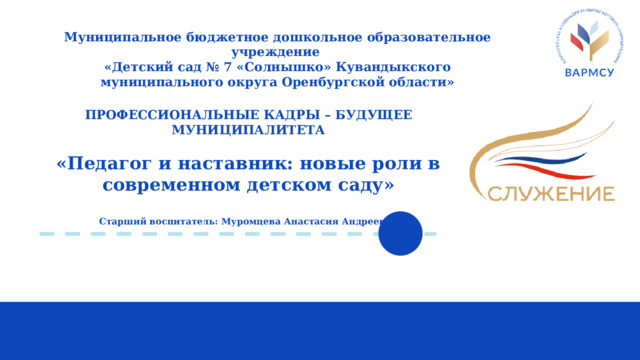 Муниципальное бюджетное дошкольное образовательное учреждение  «Детский сад № 7 «Солнышко» Кувандыкского муниципального округа Оренбургской области» ПРОФЕССИОНАЛЬНЫЕ КАДРЫ – БУДУЩЕЕ МУНИЦИПАЛИТЕТА  «Педагог и наставник: новые роли в современном детском саду»  Старший воспитатель: Муромцева Анастасия Андреевна 