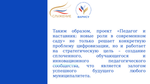 Таким образом, проект «Педагог и наставник: новые роли в современном саду» не только решает конкретную проблему цифровизации, но и работает на стратегическую цель – создание сплоченного, обучающегося и инновационного педагогического сообщества, что является залогом успешного будущего любого муниципалитета.  