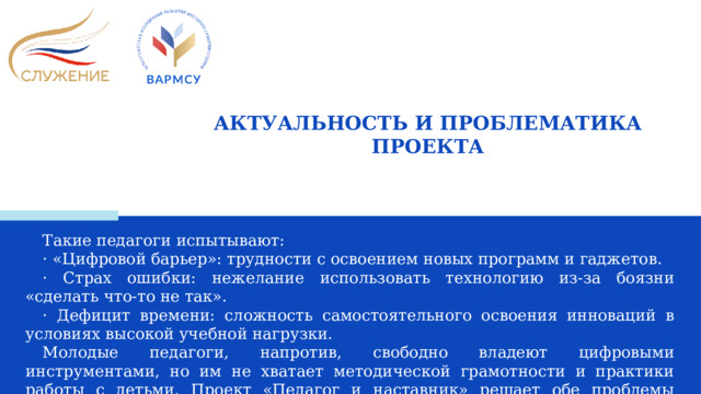 АКТУАЛЬНОСТЬ И ПРОБЛЕМАТИКА ПРОЕКТА Такие педагоги испытывают: · «Цифровой барьер»: трудности с освоением новых программ и гаджетов. · Страх ошибки: нежелание использовать технологию из-за боязни «сделать что-то не так». · Дефицит времени: сложность самостоятельного освоения инноваций в условиях высокой учебной нагрузки. Молодые педагоги, напротив, свободно владеют цифровыми инструментами, но им не хватает методической грамотности и практики работы с детьми. Проект «Педагог и наставник» решает обе проблемы одновременно, превращая их в точку роста для всего учреждения.  
