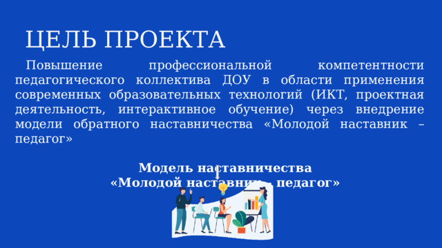 ЦЕЛЬ ПРОЕКТА Повышение профессиональной компетентности педагогического коллектива ДОУ в области применения современных образовательных технологий (ИКТ, проектная деятельность, интерактивное обучение) через внедрение модели обратного наставничества «Молодой наставник – педагог»  Модель наставничества «Молодой наставник – педагог»  