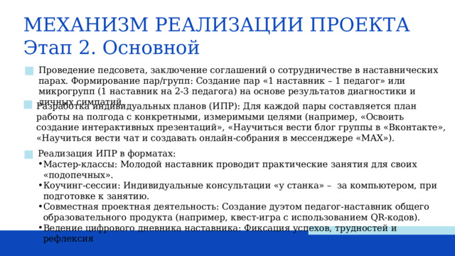 МЕХАНИЗМ РЕАЛИЗАЦИИ ПРОЕКТА Этап 2. Основной Проведение педсовета, заключение соглашений о сотрудничестве в наставнических парах. Формирование пар/групп: Создание пар «1 наставник – 1 педагог» или микрогрупп (1 наставник на 2-3 педагога) на основе результатов диагностики и личных симпатий. Разработка индивидуальных планов (ИПР): Для каждой пары составляется план работы на полгода с конкретными, измеримыми целями (например, «Освоить создание интерактивных презентаций», «Научиться вести блог группы в «Вконтакте», «Научиться вести чат и создавать онлайн-собрания в мессенджере «MAX»). Реализация ИПР в форматах: Мастер-классы: Молодой наставник проводит практические занятия для своих «подопечных». Коучинг-сессии: Индивидуальные консультации «у станка» – за компьютером, при подготовке к занятию. Совместная проектная деятельность: Создание дуэтом педагог-наставник общего образовательного продукта (например, квест-игра с использованием QR-кодов). Ведение цифрового дневника наставника: Фиксация успехов, трудностей и рефлексия 