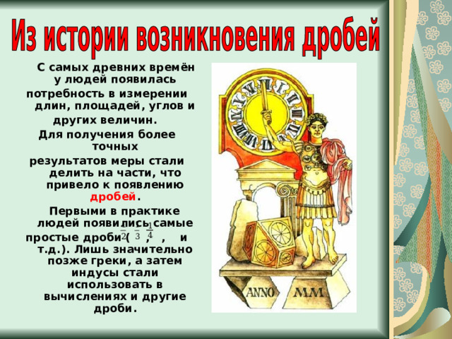  С самых древних времён у людей появилась потребность в измерении длин, площадей, углов и других величин. Для получения более точных результатов меры стали делить на части, что привело к появлению дробей .  Первыми в практике людей появились самые простые дроби ( , , и т.д.). Лишь значительно позже греки, а затем индусы стали использовать в вычислениях и другие дроби. 