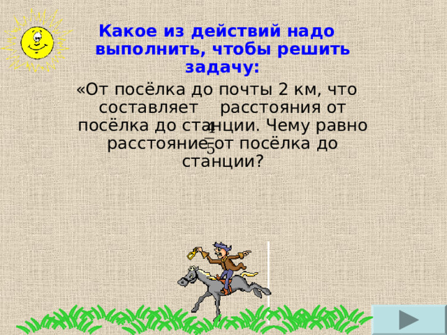 Какое из действий надо выполнить, чтобы решить задачу: «От посёлка до почты 2 км, что составляет расстояния от посёлка до станции. Чему равно расстояние от посёлка до станции? 