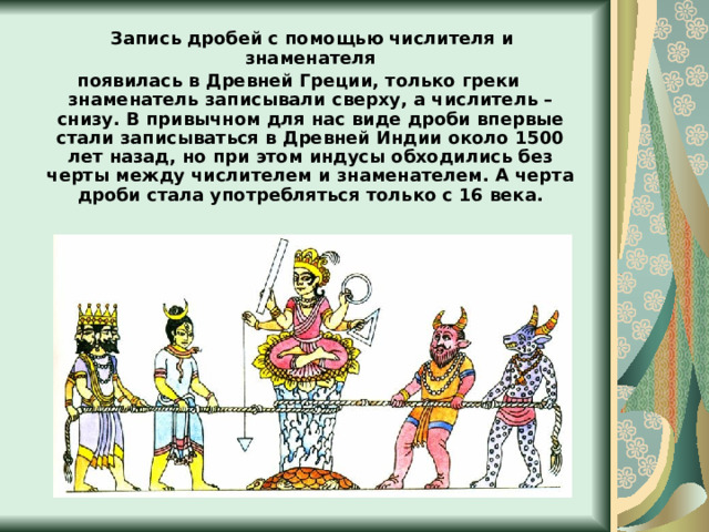  Запись дробей  с помощью числителя и знаменателя появилась в Древней Греции, только греки знаменатель записывали сверху, а числитель – снизу. В привычном для нас виде дроби впервые стали записываться в Древней Индии около 1500 лет назад, но при этом индусы обходились без черты между числителем и знаменателем. А черта дроби стала употребляться только с 16 века. 