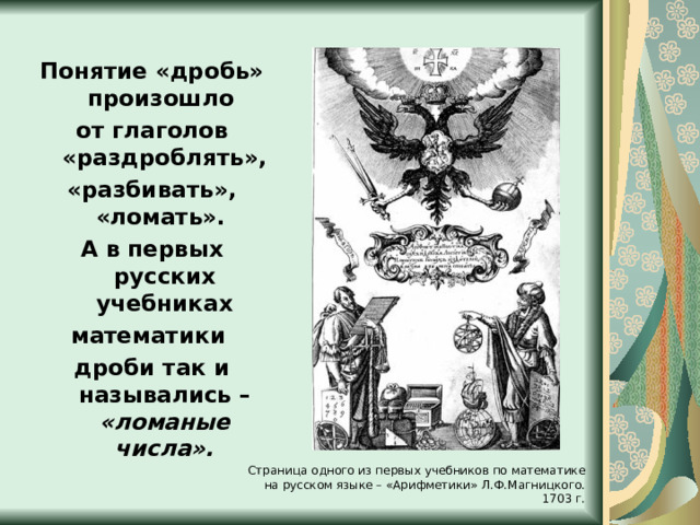 Понятие «дробь» произошло от глаголов «раздроблять», «разбивать», «ломать». А в первых русских учебниках математики дроби так и назывались – «ломаные числа». Страница одного из первых учебников по математике на русском языке – «Арифметики» Л.Ф.Магницкого. 1703 г. 