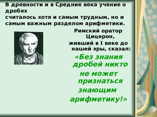В древности и в Средние века учение о дробях  считалось хотя и самым трудным, но и самым важным разделом арифметики. Римский оратор Цицерон, живший в I  веке до нашей эры, сказал: «Без знания дробей никто не может признаться знающим арифметику!» 