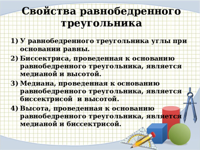 Свойства равнобедренного треугольника У равнобедренного треугольника углы при основании равны. Биссектриса, проведенная к основанию равнобедренного треугольника, является медианой и высотой. Медиана, проведенная к основанию равнобедренного треугольника, является биссектрисой и высотой. Высота, проведенная к основанию равнобедренного треугольника, является медианой и биссектрисой.   