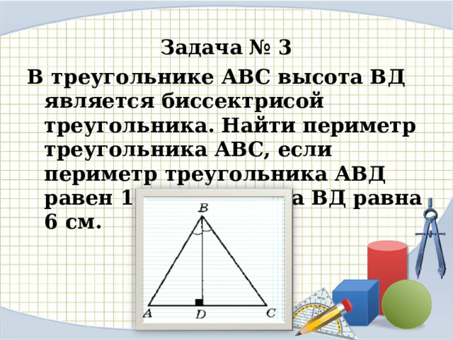 Задача № 3 В треугольнике АВС высота ВД является биссектрисой треугольника. Найти периметр треугольника АВС, если периметр треугольника АВД равен 17 см, а высота ВД равна 6 см. 