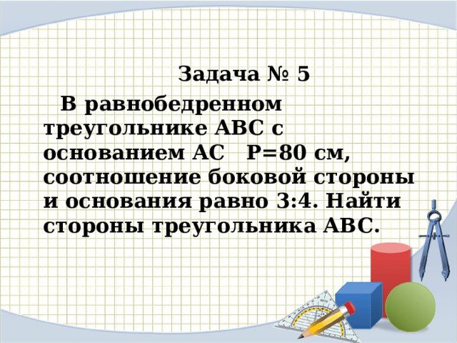Задача № 5 В равнобедренном треугольнике АВС с основанием АС Р=80 см, соотношение боковой стороны и основания равно 3:4. Найти стороны треугольника АВС. 