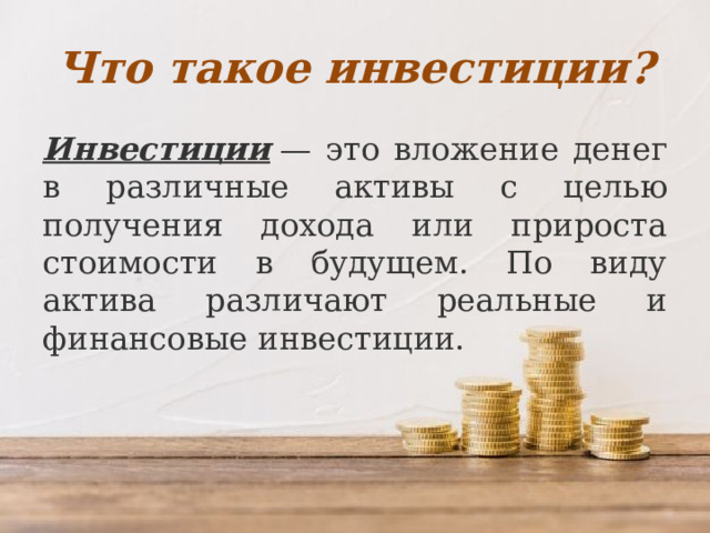 Что такое инвестиции? Инвестиции  — это вложение денег в различные активы с целью получения дохода или прироста стоимости в будущем. По виду актива различают реальные и финансовые инвестиции. 
