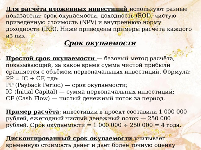 Для расчёта вложенных инвестиций используют разные показатели: срок окупаемости, доходность (ROI), чистую приведённую стоимость (NPV) и внутреннюю норму доходности (IRR). Ниже приведены примеры расчёта каждого из них. Срок окупаемости  Простой срок окупаемости — базовый метод расчёта, показывающий, за какое время сумма чистой прибыли сравняется с объёмом первоначальных инвестиций. Формула: PP = IC ÷ CF, где: PP (Payback Period) — срок окупаемости; IC (Initial Capital) — сумма первоначальных инвестиций; CF (Cash Flow) — чистый денежный поток за период. Пример расчёта : инвестиции в проект составили 1 000 000 рублей, ежегодный чистый денежный поток — 250 000 рублей. Срок окупаемости = 1 000 000 ÷ 250 000 = 4 года. Дисконтированный срок окупаемости учитывает временную стоимость денег и даёт более точную оценку реального срока возврата инвестиций. 