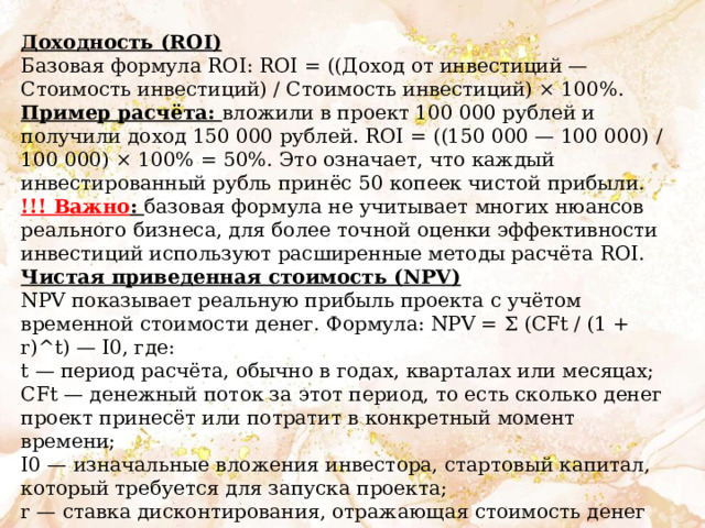 Доходность (ROI) Базовая формула ROI: ROI = ((Доход от инвестиций — Стоимость инвестиций) / Стоимость инвестиций) × 100%. Пример расчёта: вложили в проект 100 000 рублей и получили доход 150 000 рублей. ROI = ((150 000 — 100 000) / 100 000) × 100% = 50%. Это означает, что каждый инвестированный рубль принёс 50 копеек чистой прибыли. !!! Важно : базовая формула не учитывает многих нюансов реального бизнеса, для более точной оценки эффективности инвестиций используют расширенные методы расчёта ROI. Чистая приведенная стоимость (NPV) NPV показывает реальную прибыль проекта с учётом временной стоимости денег. Формула: NPV = Σ (CFt / (1 + r)^t) — I0, где: t — период расчёта, обычно в годах, кварталах или месяцах; CFt — денежный поток за этот период, то есть сколько денег проект принесёт или потратит в конкретный момент времени; I0 — изначальные вложения инвестора, стартовый капитал, который требуется для запуска проекта; r — ставка дисконтирования, отражающая стоимость денег во времени и уровень риска проекта. 
