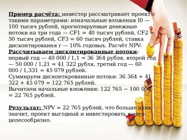 Пример расчёта: инвестор рассматривает проект с такими параметрами: изначальные вложения I0 — 100 тысяч рублей, прогнозируемые денежные потоки на три года — CF1 = 40 тысяч рублей, CF2 = 50 тысяч рублей, CF3 = 60 тысяч рублей, ставка дисконтирования r — 10% годовых. Расчёт NPV: Рассчитываем дисконтированные потоки : первый год — 40 000 / 1,1 = 36 364 рубля, второй год — 50 000 / 1,21 = 41 322 рубля, третий год — 60 000 / 1,331 = 45 079 рублей. Суммируем дисконтированные потоки: 36 364 + 41 322 + 45 079 = 122 765 рублей. Вычитаем начальные вложения: 122 765 − 100 000 = 22 765 рублей. Результат: NPV = 22 765 рублей, что больше нуля, значит, проект выгодный и инвестировать в него целесообразно. 