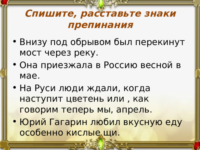 Спишите, расставьте знаки препинания Внизу под обрывом был перекинут мост через реку. Она приезжала в Россию весной в мае. На Руси люди ждали, когда наступит цветень или , как говорим теперь мы, апрель. Юрий Гагарин любил вкусную еду особенно кислые щи. 