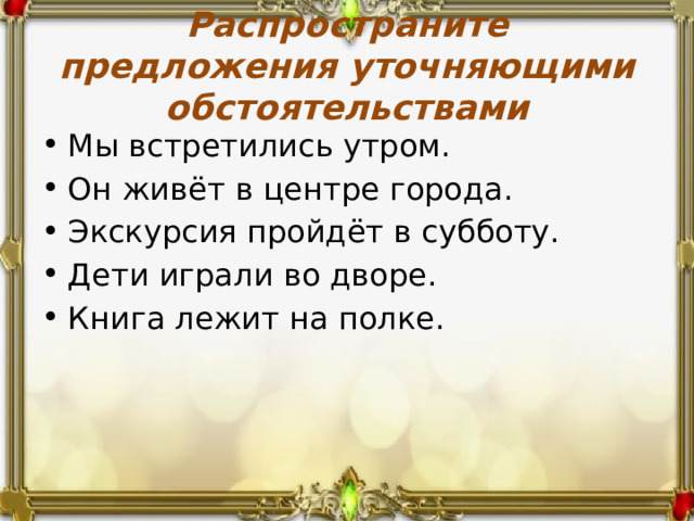 Распространите предложения уточняющими обстоятельствами Мы встретились утром. Он живёт в центре города. Экскурсия пройдёт в субботу. Дети играли во дворе. Книга лежит на полке. 
