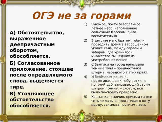 ОГЭ не за горами Высокое, почти безоблачное летнее небо, наполненное солнечным блеском, было восхитительно. В детстве мы с братом любили проводить время в заброшенном уголке сада, между сараем и забором, где хранилось множество вышедших из употребления вещей. С Балтики на город наползали тёмные тучи – предвестники шторма, нередкого в этих краях. И берёзовая рощица, протягивающая к небу ветки, и могучий дуб, закрывающий своим шатром поляну, ‒ словом, всё было по-своему прекрасно. Каштанка, вскочив, присела на все четыре лапы и, протягивая к коту морду, залилась громким лаем. А) Обстоятельство, выраженное деепричастным оборотом, обособляется. Б) Согласованное приложение, стоящее после определяемого слова, выделяется тире. В) Уточняющее обстоятельство обособляется. 