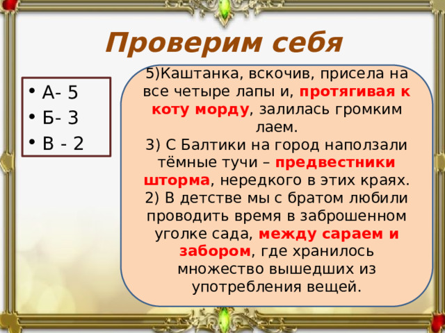 Проверим себя 5)Каштанка, вскочив, присела на все четыре лапы и, протягивая к коту морду , залилась громким лаем. 3) С Балтики на город наползали тёмные тучи – предвестники шторма , нередкого в этих краях. 2) В детстве мы с братом любили проводить время в заброшенном уголке сада, между сараем и забором , где хранилось множество вышедших из употребления вещей. А- 5 Б- 3 В - 2 