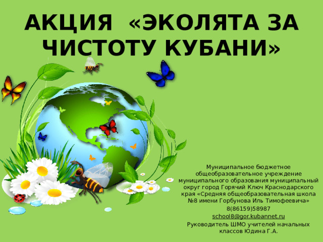 Акция «Эколята за чистоту Кубани» Муниципальное бюджетное общеобразовательное учреждение муниципального образования муниципальный округ город Горячий Ключ Краснодарского края «Средняя общеобразовательная школа №8 имени Горбунова Иль Тимофеевича» 8(86159)58987 school8@gor.kubannet.ru Руководитель ШМО учителей начальных классов Юдина Г.А. 