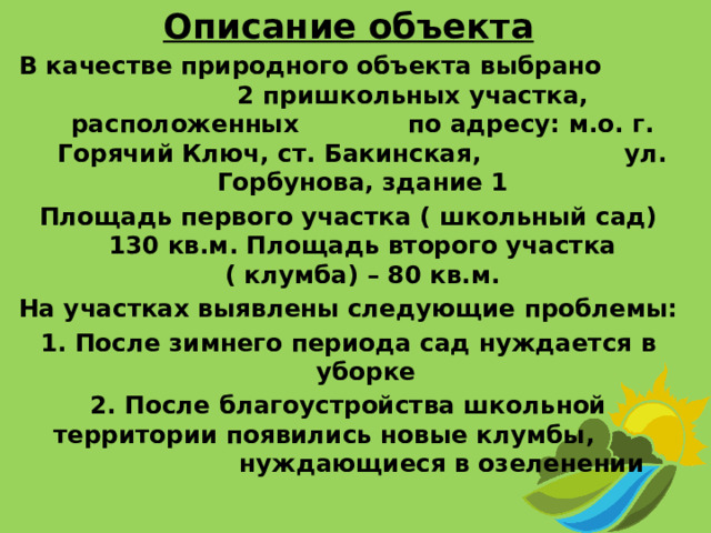 Описание объекта В качестве природного объекта выбрано 2 пришкольных участка, расположенных по адресу: м.о. г. Горячий Ключ, ст. Бакинская, ул. Горбунова, здание 1 Площадь первого участка ( школьный сад) 130 кв.м. Площадь второго участка ( клумба) – 80 кв.м. На участках выявлены следующие проблемы: 1. После зимнего периода сад нуждается в уборке 2. После благоустройства школьной территории появились новые клумбы, нуждающиеся в озеленении  