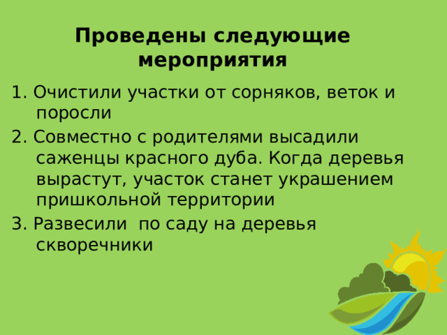 Проведены следующие мероприятия 1. Очистили участки от сорняков, веток и поросли 2. Совместно с родителями высадили саженцы красного дуба. Когда деревья вырастут, участок станет украшением пришкольной территории 3. Развесили по саду на деревья скворечники 