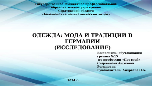 Государственное бюджетное профессиональное образовательное учреждение Саратовской области «Балашовский политехнический лицей» ОДЕЖДА: МОДА И ТРАДИЦИИ В ГЕРМАНИИ  (ИССЛЕДОВАНИЕ) Выполнила: обучающаяся группы №15  по профессии «Портной» Старчикова Ангелина Романовна Руководитель: Андреева О.А. 2024 г. 