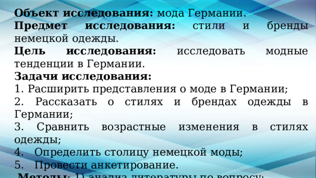 Объект исследования: мода Германии. Предмет  исследования: стили и бренды немецкой одежды. Цель  исследования: исследовать модные тенденции в Германии. Задачи  исследования: 1. Расширить представления о моде в Германии; 2. Рассказать о стилях и брендах одежды в Германии; 3. Сравнить возрастные изменения в стилях одежды; 4.   Определить столицу немецкой моды; 5.   Провести анкетирование.  Методы : 1) анализ литературы по вопросу;  2) поиск информации в сети Интернет;  3) анкетирование. 