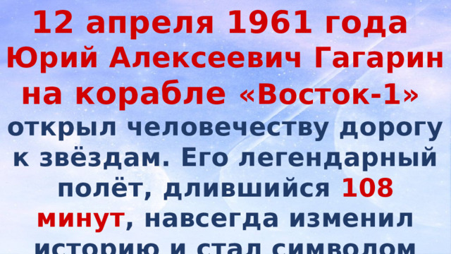 12 апреля 1961 года Юрий Алексеевич Гагарин на корабле «Восток-1» открыл человечеству дорогу к звёздам. Его легендарный полёт, длившийся 108 минут , навсегда изменил историю и стал символом научного прогресса и мужества.  