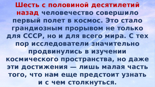 Шесть с половиной десятилетий назад человечество совершило первый полет в космос. Это стало грандиозным прорывом не только для СССР, но и для всего мира. С тех пор исследователи значительно продвинулись в изучении космического пространства, но даже эти достижения — лишь малая часть того, что нам еще предстоит узнать и с чем столкнуться. И пока ученые ломают голову над очередными загадками, писатели-фантасты предсказывают, как будут развиваться события в будущем. 