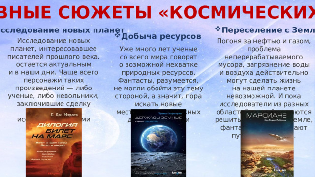 ОСНОВНЫЕ СЮЖЕТЫ «КОСМИЧЕСКИХ» КНИГ . Переселение с Земли Исследование новых планет Добыча ресурсов Исследование новых планет, интересовавшее писателей прошлого века, остается актуальным и в наши дни. Чаще всего персонажи таких произведений — либо ученые, либо невольники, заключившие сделку с научно-исследовательскими корпорациями. Погоня за нефтью и газом, проблема неперерабатываемого мусора, загрязнение воды и воздуха действительно могут сделать жизнь на нашей планете невозможной. И пока исследователи из разных областей знаний пытаются решить проблему на Земле, фантасты просчитывают пути отступления. Уже много лет ученые со всего мира говорят о возможной нехватке природных ресурсов. Фантасты, разумеется, не могли обойти эту тему стороной, а значит, пора искать новые месторождения важных для нашей жизни ископаемых. 