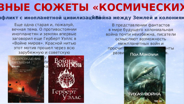 ОСНОВНЫЕ СЮЖЕТЫ «КОСМИЧЕСКИХ» КНИГ . Конфликт с инопланетной цивилизацией Война между Землей и колониями Еще одна старая и, пожалуй, вечная тема. О противостоянии инопланетян и землян впервые заговорил еще Герберт Уэллс в «Войне миров». Красной нитью этот мотив прошел через всю зарубежную и советскую фантастику и плавно перекочевал в литературу XXI века. В представлении фантастов в мире будущего колониальная война почти неизбежна, писатели осмысляют возможность межпланетных войн и просчитывают разные варианты развития этих конфликтов. 
