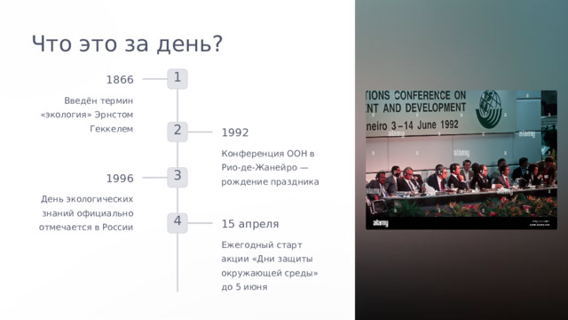  Что это за день? 1 1866 Введён термин «экология» Эрнстом Геккелем 2 1992 Конференция ООН в Рио-де-Жанейро — рождение праздника 3 1996 День экологических знаний официально отмечается в России 4 15 апреля Ежегодный старт акции «Дни защиты окружающей среды» до 5 июня 