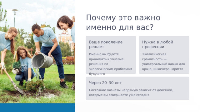  Почему это важно именно для вас? Ваше поколение решает Нужна в любой профессии Именно вы будете принимать ключевые решения по экологическим проблемам будущего Экологическая грамотность — универсальный навык для врача, инженера, юриста Через 20–30 лет Состояние планеты напрямую зависит от действий, которые вы совершаете уже сегодня 