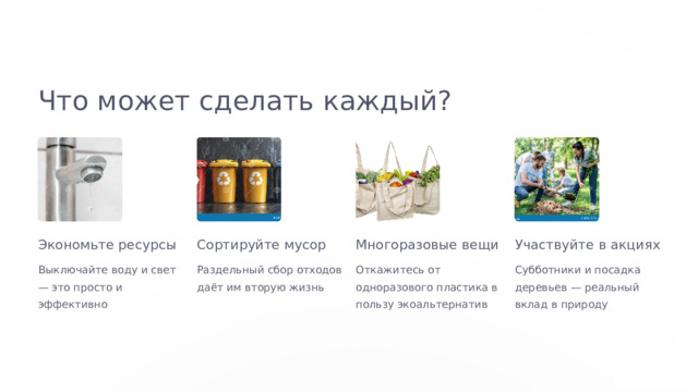  Что может сделать каждый? Экономьте ресурсы Сортируйте мусор Многоразовые вещи Участвуйте в акциях Выключайте воду и свет — это просто и эффективно Раздельный сбор отходов даёт им вторую жизнь Откажитесь от одноразового пластика в пользу экоальтернатив Субботники и посадка деревьев — реальный вклад в природу 