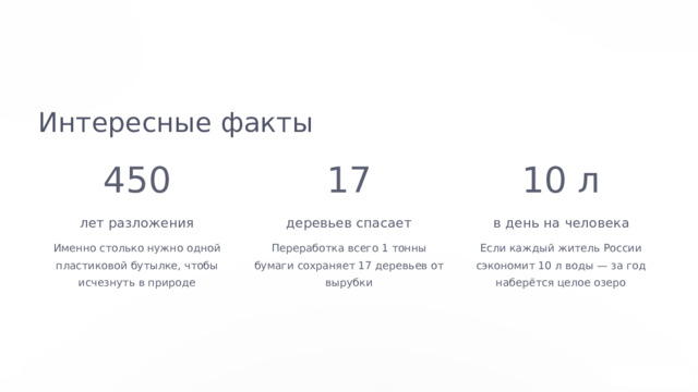  Интересные факты 450 17 10 л лет разложения деревьев спасает в день на человека Именно столько нужно одной пластиковой бутылке, чтобы исчезнуть в природе Переработка всего 1 тонны бумаги сохраняет 17 деревьев от вырубки Если каждый житель России сэкономит 10 л воды — за год наберётся целое озеро 