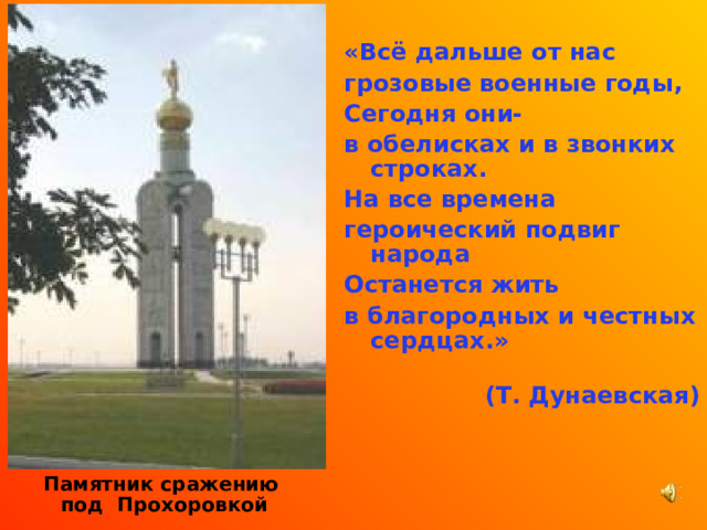 «Всё дальше от нас грозовые военные годы, Сегодня они- в обелисках и в звонких строках. На все времена героический подвиг народа Останется жить в благородных и честных сердцах.»  (Т. Дунаевская)    Памятник сражению под Прохоровкой  