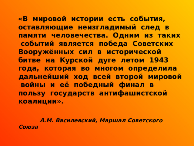  «В мировой истории есть события, оставляющие неизгладимый след в памяти человечества. Одним из таких событий является победа Советских Вооружённых сил в исторической битве на Курской дуге летом 1943 года, которая во многом определила дальнейший ход всей второй мировой войны и её победный финал в пользу государств антифашистской коалиции».  А.М. Василевский, Маршал Советского Союза 