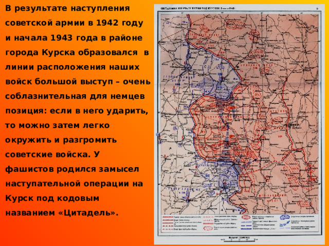  В результате наступления советской армии в 1942 году и начала 1943 года в районе города Курска образовался в линии расположения наших войск большой выступ – очень соблазнительная для немцев позиция: если в него ударить, то можно затем легко окружить и разгромить советские войска. У фашистов родился замысел наступательной операции на Курск под кодовым названием «Цитадель».  